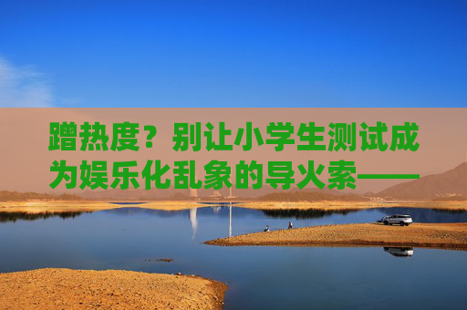 蹭热度?别让小学生测试成为娱乐化乱象的导火索——全场景规范下理清多方责任-LOL小学生 蹭热度?别让小学生测试成为娱乐化乱象的导火索——全场景规范下理清多方责任-LOL小学生