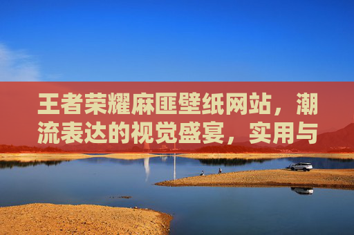 王者荣耀麻匪壁纸网站，潮流表达的视觉盛宴，实用与玩法的融合空间-王者荣耀麻匪壁纸网站入口