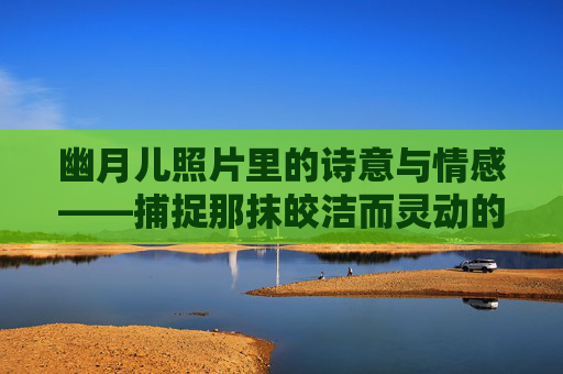 幽月儿照片里的诗意与情感——捕捉那抹皎洁而灵动的月光意象-铜须门女主角幽月儿照片