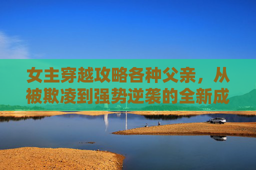 女主穿越攻略各种父亲，从被欺凌到强势逆袭的全新成长之路-女主穿越攻略各种父亲禁忌