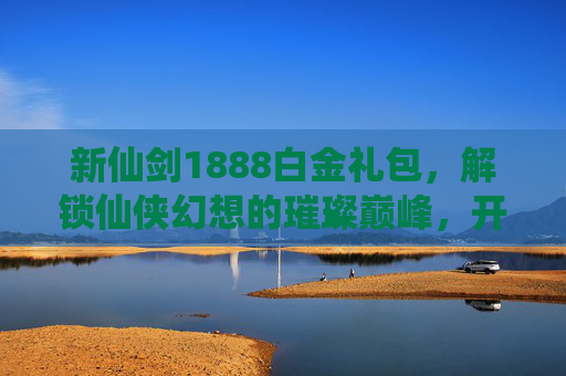 新仙剑1888白金礼包，解锁仙侠幻想的璀璨巅峰，开启修仙之路的华丽征程-新仙剑1888白金礼包怎么获得