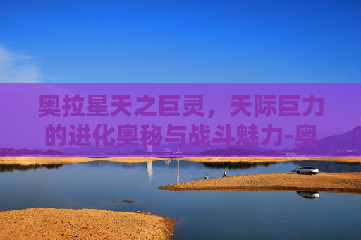 奥拉星天之巨灵,天际巨力的进化奥秘与战斗魅力-奥拉星天之巨灵在哪个地图 奥拉星天之巨灵,天际巨力的进化奥秘与战斗魅力-奥拉星天之巨灵在哪个地图