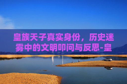 皇族天子真实身份，历史迷雾中的文明叩问与反思-皇族有哪些具体身份