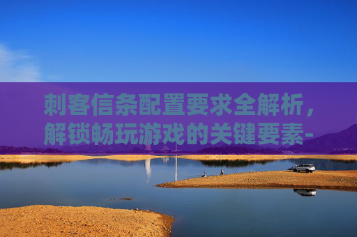 刺客信条配置要求全解析，解锁畅玩游戏的关键要素-刺客信条配置要求高吗