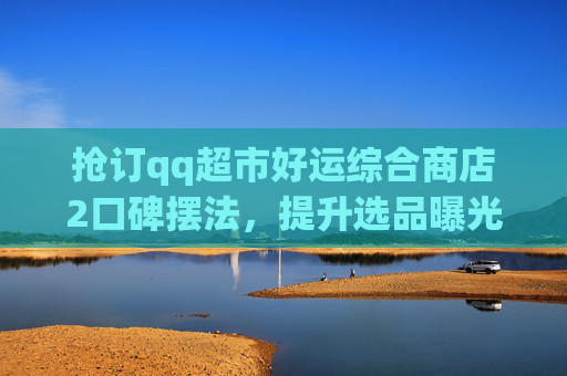 抢订qq超市好运综合商店2口碑摆法,提升选品曝光助力流量转化-qq超市好运综合店摆法5 抢订qq超市好运综合商店2口碑摆法,提升选品曝光助力流量转化-qq超市好运综合店摆法5