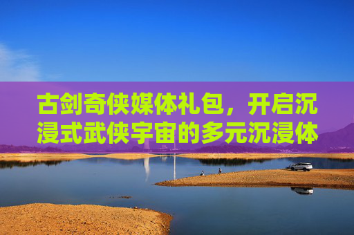 古剑奇侠媒体礼包，开启沉浸式武侠宇宙的多元沉浸体验-古剑奇侠单机