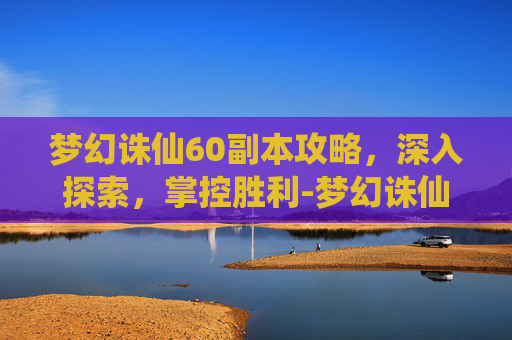 梦幻诛仙60副本攻略,深入探索,掌控胜利-梦幻诛仙60副本攻略大全 梦幻诛仙60副本攻略,深入探索,掌控胜利-梦幻诛仙60副本攻略大全