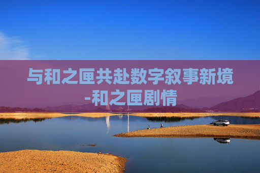 与和之匣共赴数字叙事新境-和之匣剧情 与和之匣共赴数字叙事新境-和之匣剧情