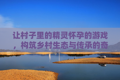 让村子里的精灵怀孕的游戏，构筑乡村生态与传承的奇妙实践-让村子里的精灵怀孕的游戏动漫