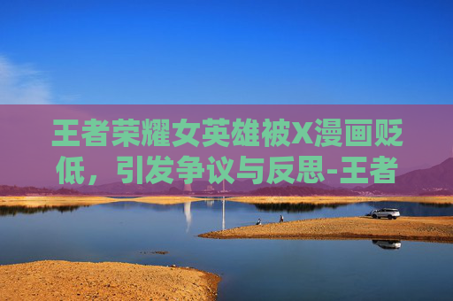 王者荣耀女英雄被X漫画贬低,引发争议与反思-王者荣耀女英雄被x漫画结局 王者荣耀女英雄被X漫画贬低,引发争议与反思-王者荣耀女英雄被x漫画结局
