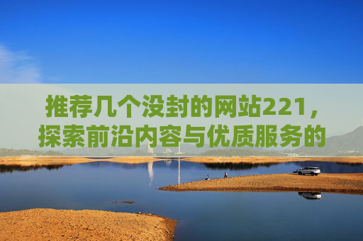 推荐几个没封的网站221，探索前沿内容与优质服务的网络平台-推荐几个没封的网站贴吧