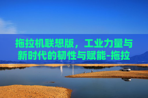 拖拉机联想版,工业力量与新时代的韧性与赋能-拖拉机联想版是什么意思 拖拉机联想版,工业力量与新时代的韧性与赋能-拖拉机联想版是什么意思