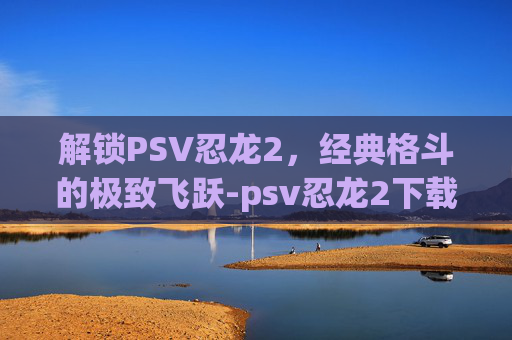 解锁PSV忍龙2,经典格斗的极致飞跃-psv忍龙2下载 解锁PSV忍龙2,经典格斗的极致飞跃-psv忍龙2下载
