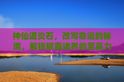 神仙道炎石，改写命运的秘境，解锁称霸诸界的至高力量-神仙道炎石哪里多
