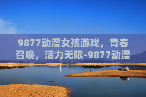 9877动漫女孩游戏，青春召唤，活力无限-9877动漫女孩游戏还有吗