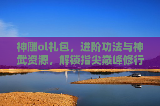 神雕ol礼包,进阶功法与神武资源,解锁指尖巅峰修行之路-神雕ol郭靖的礼物 神雕ol礼包,进阶功法与神武资源,解锁指尖巅峰修行之路-神雕ol郭靖的礼物