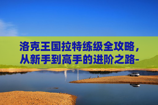 洛克王国拉特练级全攻略，从新手到高手的进阶之路-洛克王国拉特练级条件