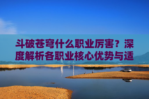 斗破苍穹什么职业厉害？深度解析各职业核心优势与适用场景-斗破苍穹什么职业厉害一点