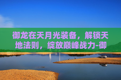 御龙在天月光装备，解锁天地法则，绽放巅峰战力-御龙在天月光玩银枪