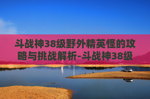 斗战神38级野外精英怪的攻略与挑战解析-斗战神38级野外精英怪怎么打