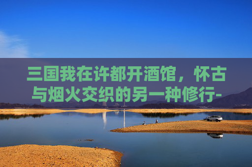 三国我在许都开酒馆，怀古与烟火交织的另一种修行-三国我在许都开酒馆小说
