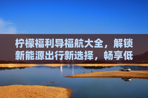 柠檬福利导福航大全,解锁新能源出行新选择,畅享低碳生活乐趣-柠檬福利导福航大全免费观看 柠檬福利导福航大全,解锁新能源出行新选择,畅享低碳生活乐趣-柠檬福利导福航大全免费观看