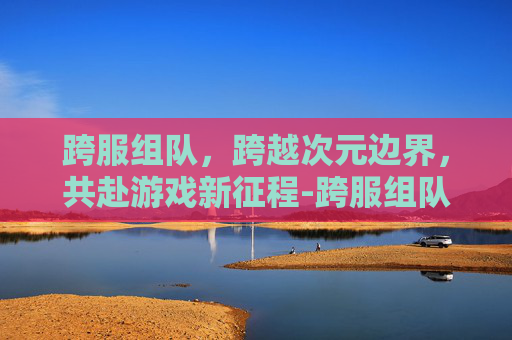 跨服组队,跨越次元边界,共赴游戏新征程-跨服组队命令 跨服组队,跨越次元边界,共赴游戏新征程-跨服组队命令