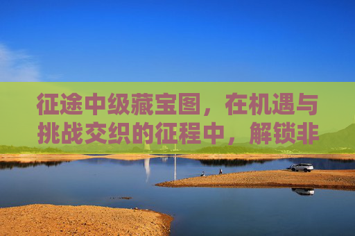 征途中级藏宝图，在机遇与挑战交织的征程中，解锁非凡价值-征途藏宝图一卷的详细解读