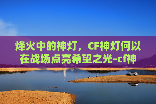 烽火中的神灯，CF神灯何以在战场点亮希望之光-cf神灯白银ak