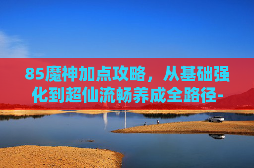 85魔神加点攻略，从基础强化到超仙流畅养成全路径-魔神加点85版本