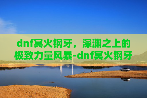 dnf冥火钢牙,深渊之上的极致力量风暴-dnf冥火钢牙武器 dnf冥火钢牙,深渊之上的极致力量风暴-dnf冥火钢牙武器