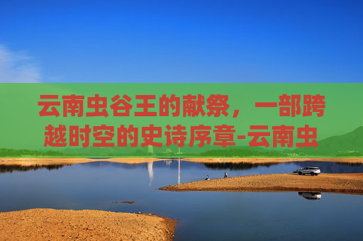 云南虫谷王的献祭,一部跨越时空的史诗序章-云南虫谷里的献王是谁 云南虫谷王的献祭,一部跨越时空的史诗序章-云南虫谷里的献王是谁