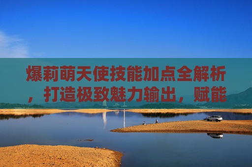 爆莉萌天使技能加点全解析，打造极致魅力输出，赋能战斗续航-爆莉萌天使技能加点带图最新