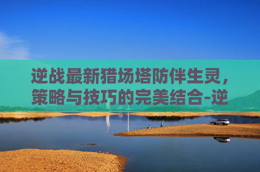 逆战最新猎场塔防伴生灵，策略与技巧的完美结合-逆战伴生灵塔防可以用吗