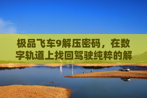 极品飞车9解压密码，在数字轨道上找回驾驶纯粹的解压时光-极品飞车9解压密码是什么