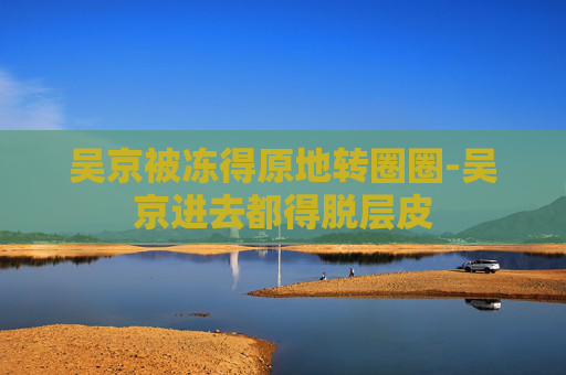 吴京被冻得原地转圈圈-吴京进去都得脱层皮