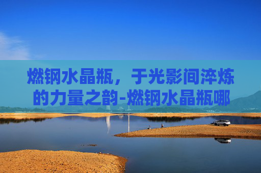 燃钢水晶瓶，于光影间淬炼的力量之韵-燃钢水晶瓶哪里买