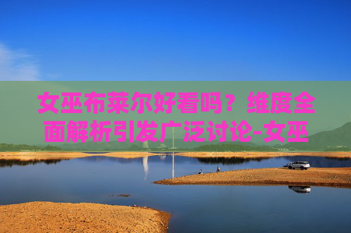 女巫布莱尔好看吗？维度全面解析引发广泛讨论-女巫布莱尔好看吗?