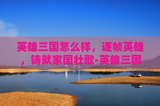 英雄三国怎么样,逐帧英雄,铸就家国壮歌-英雄三国怎么样值得买吗 英雄三国怎么样,逐帧英雄,铸就家国壮歌-英雄三国怎么样值得买吗