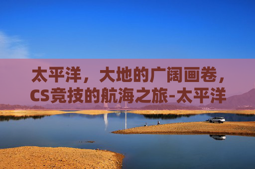 太平洋，大地的广阔画卷，CS竞技的航海之旅-太平洋cs1.6深圳外来青年