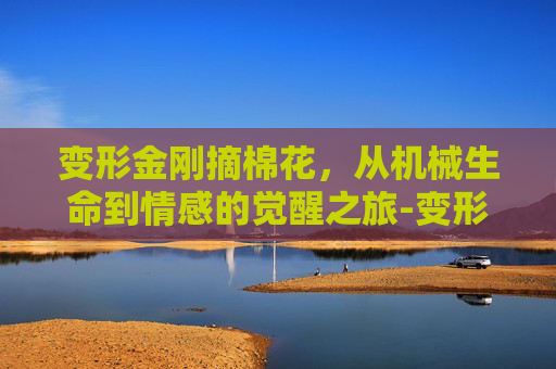 变形金刚摘棉花,从机械生命到情感的觉醒之旅-变形金刚摘棉花视频 变形金刚摘棉花,从机械生命到情感的觉醒之旅-变形金刚摘棉花视频