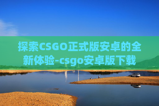 探索CSGO正式版安卓的全新体验-csgo安卓版下载