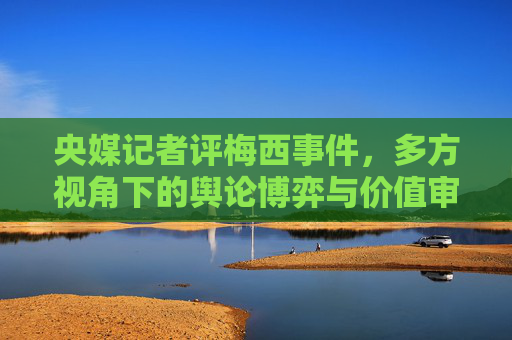 央媒记者评梅西事件，多方视角下的舆论博弈与价值审视-央媒评价梅西球王