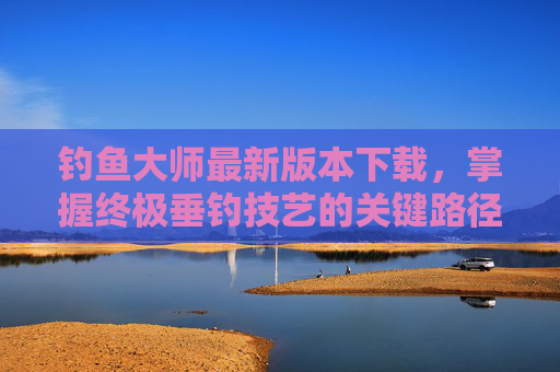 钓鱼大师最新版本下载，掌握终极垂钓技艺的关键路径-钓鱼大师最新版本下载安装