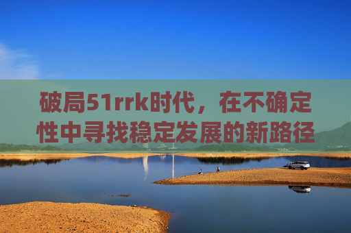 破局51rrk时代，在不确定性中寻找稳定发展的新路径-51rrkdy怎么查网站排名