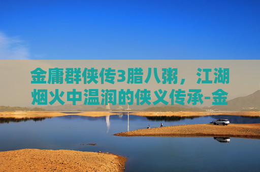 金庸群侠传3腊八粥,江湖烟火中温润的侠义传承-金庸群侠传3腊八粥任务攻略 金庸群侠传3腊八粥,江湖烟火中温润的侠义传承-金庸群侠传3腊八粥任务攻略