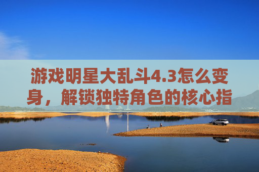 游戏明星大乱斗4.3怎么变身，解锁独特角色的核心指南-游戏明星大乱斗大招怎么放