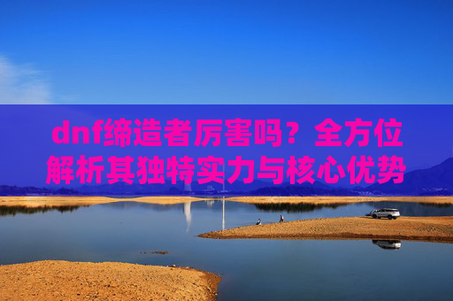 dnf缔造者厉害吗？全方位解析其独特实力与核心优势-dnf缔造者厉害吗?