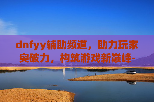 dnfyy辅助频道，助力玩家突破力，构筑游戏新巅峰-dnfyy贵族至尊辅助
