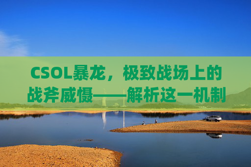 CSOL暴龙，极致战场上的战斧威慑——解析这一机制的战术价值与影响-csol暴龙qbb95